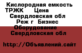 Кислородная емкость ТРЖК 7 › Цена ­ 250 000 - Свердловская обл., Реж г. Бизнес » Оборудование   . Свердловская обл.